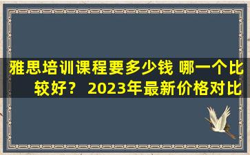 雅思培训课程要多少钱 哪一个比较好？ 2023年最新价格对比！